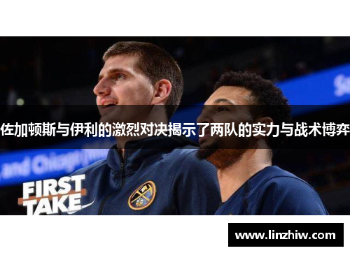 佐加顿斯与伊利的激烈对决揭示了两队的实力与战术博弈